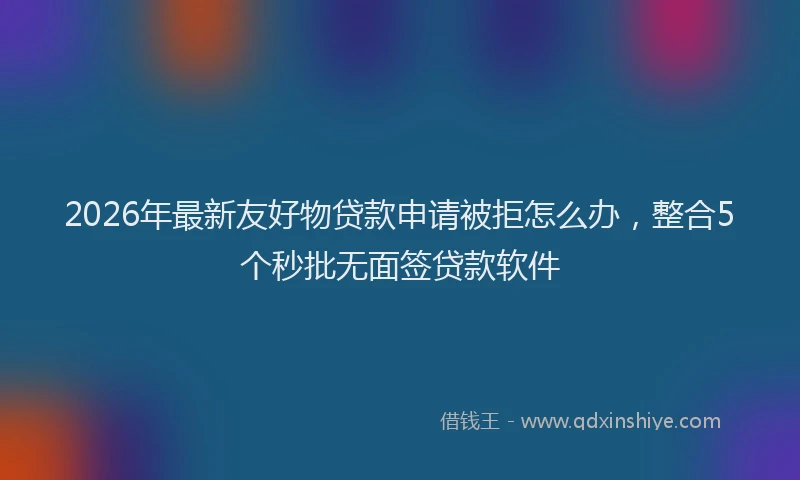 2026年最新友好物贷款申请被拒怎么办，整合5个秒批无面签贷款软件