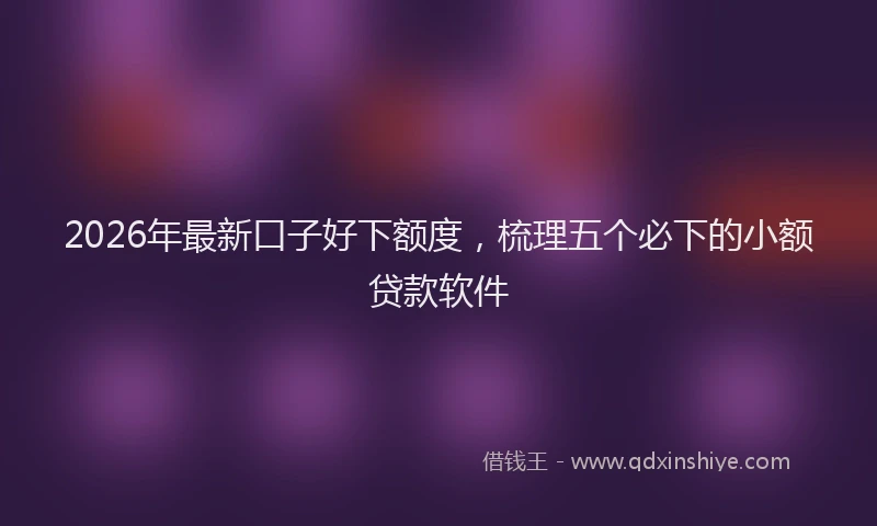 2026年最新口子好下额度，梳理五个必下的小额贷款软件