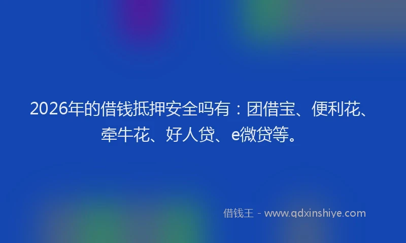 2026年的借钱抵押安全吗有：团借宝、便利花、牵牛花、好人贷、e微贷等。