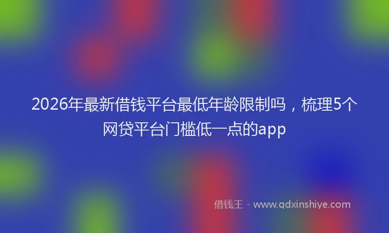 2026年最新借钱平台最低年龄限制吗,梳理5个网贷平台门槛低一点的app