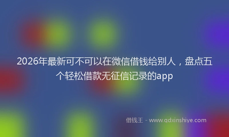 2026年最新可不可以在微信借钱给别人,盘点五个轻松借款无征信记录的app