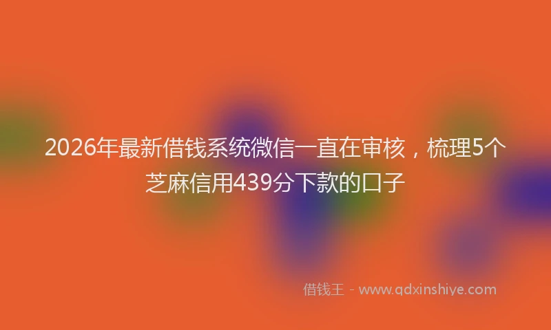 2026年最新借钱系统微信一直在审核,梳理5个芝麻信用439分下款的口子