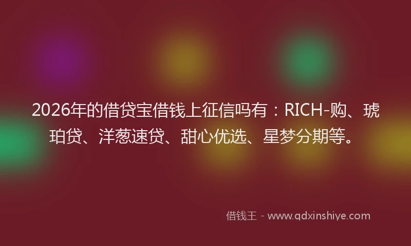 2026年的借贷宝借钱上征信吗有：RICH-购、琥珀贷、洋葱速贷、甜心优选、星梦分期等。