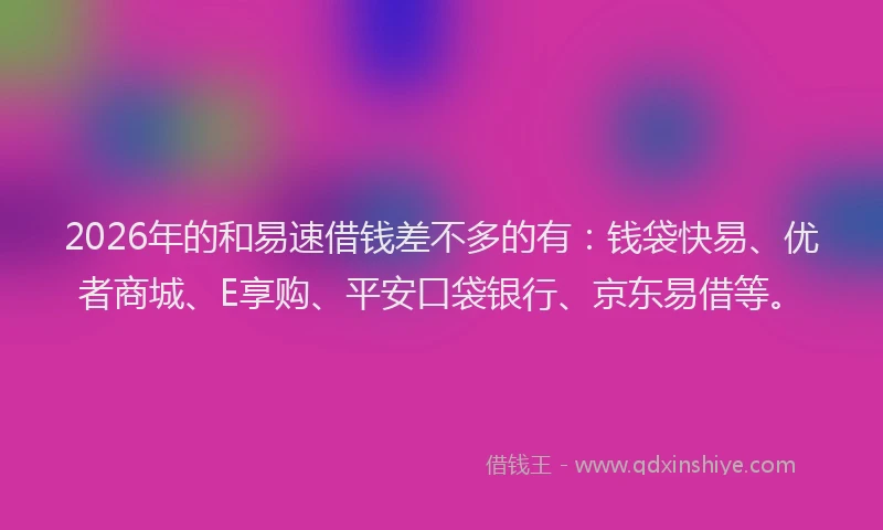 2026年的和易速借钱差不多的有：钱袋快易、优者商城、E享购、平安口袋银行、京东易借等。