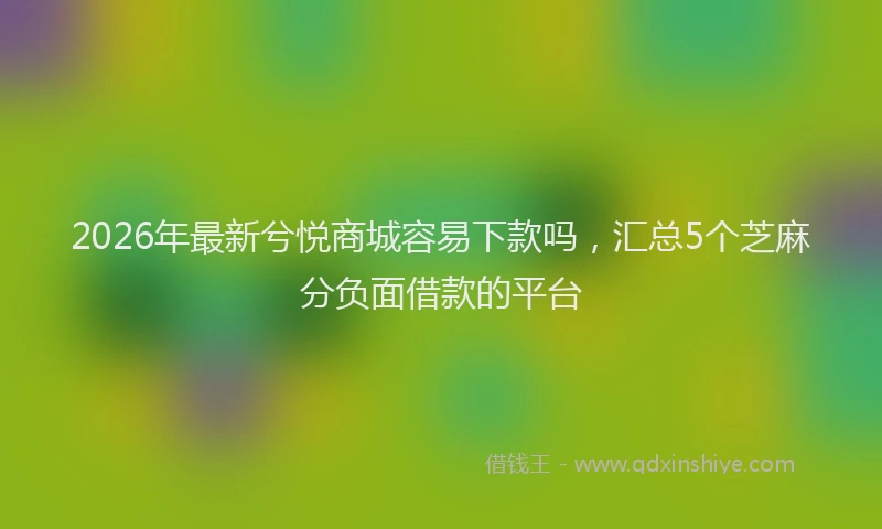 2026年最新兮悦商城容易下款吗，汇总5个芝麻分负面借款的平台