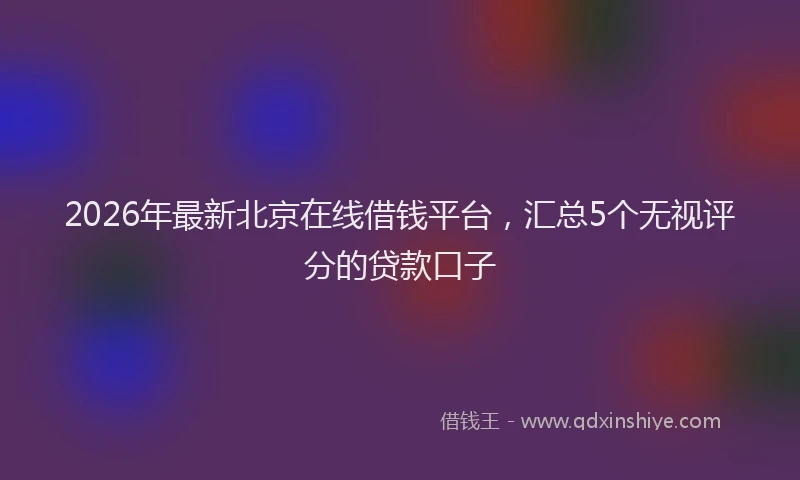 2026年最新北京在线借钱平台，汇总5个无视评分的贷款口子
