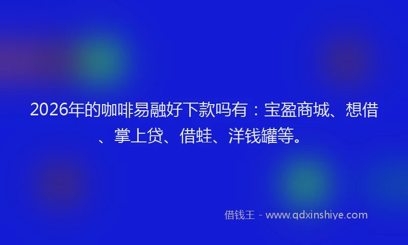 2026年的咖啡易融好下款吗有：宝盈商城、想借、掌上贷、借蛙、洋钱罐等。
