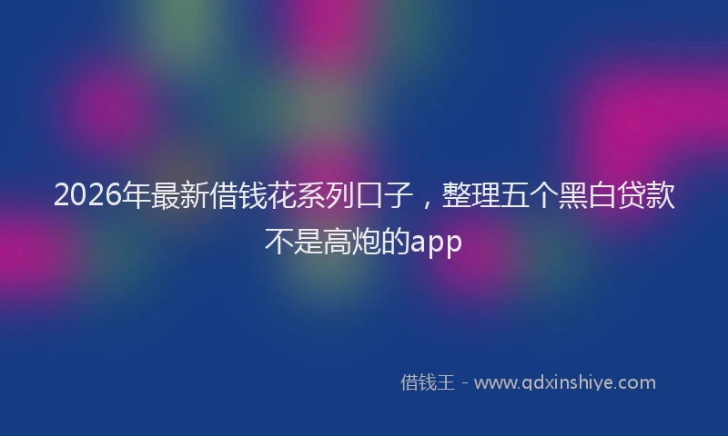 2026年最新借钱花系列口子，整理五个黑白贷款不是高炮的app