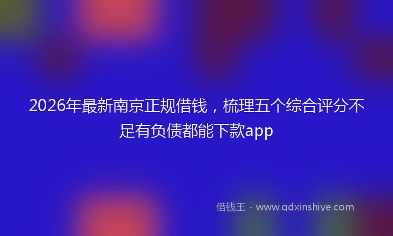 2026年最新南京正规借钱，梳理五个综合评分不足有负债都能下款app