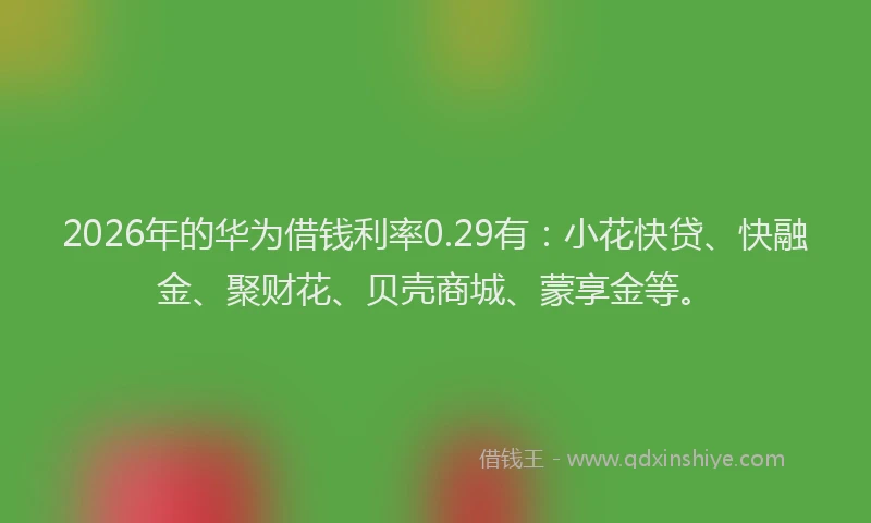 2026年的华为借钱利率0.29有:小花快贷、快融金、聚财花、贝壳商城、蒙享金等。