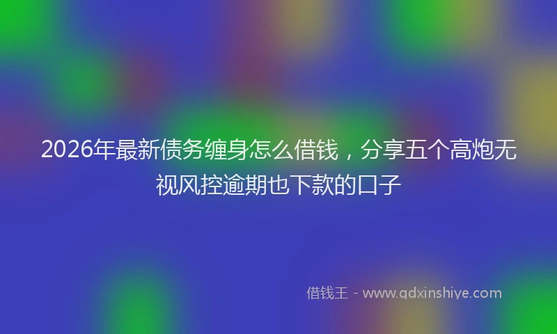 2026年最新债务缠身怎么借钱，分享五个高炮无视风控逾期也下款的口子