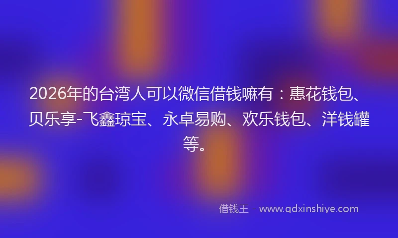 2026年的台湾人可以微信借钱嘛有：惠花钱包、贝乐享-飞鑫琼宝、永卓易购、欢乐钱包、洋钱罐等。