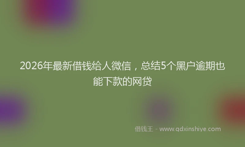 2026年最新借钱给人微信，总结5个黑户逾期也能下款的网贷