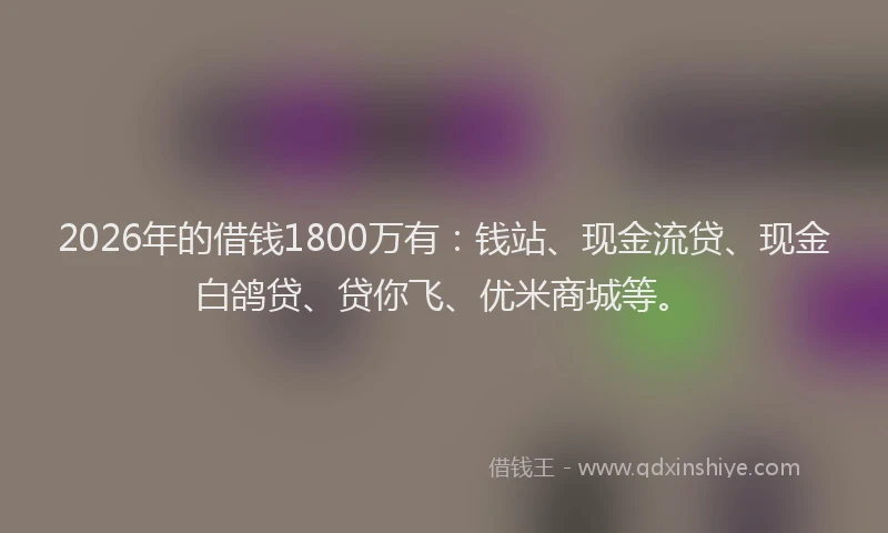 2026年的借钱1800万有：钱站、现金流贷、现金白鸽贷、贷你飞、优米商城等。