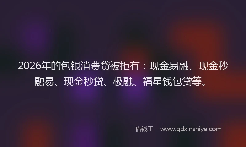 2026年的包银消费贷被拒有：现金易融、现金秒融易、现金秒贷、极融、福星钱包贷等。