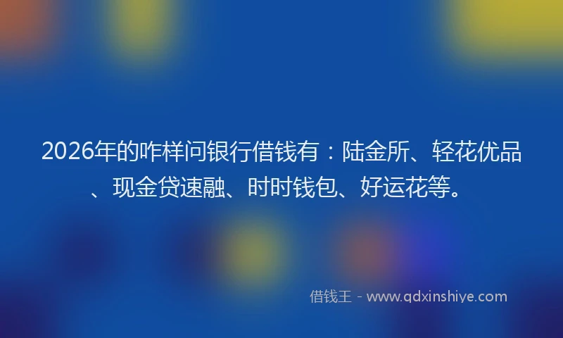 2026年的咋样问银行借钱有：陆金所、轻花优品、现金贷速融、时时钱包、好运花等。