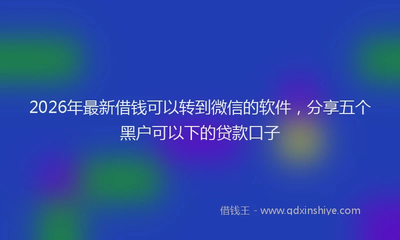 2026年最新借钱可以转到微信的软件，分享五个黑户可以下的贷款口子