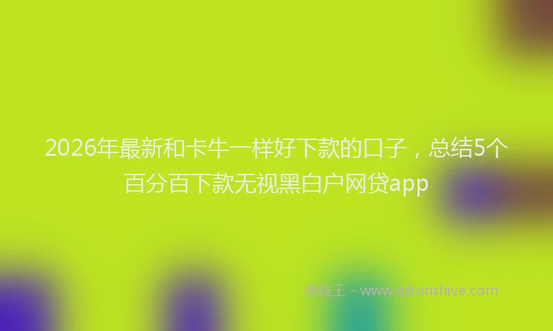 2026年最新和卡牛一样好下款的口子,总结5个百分百下款无视黑白户网贷app