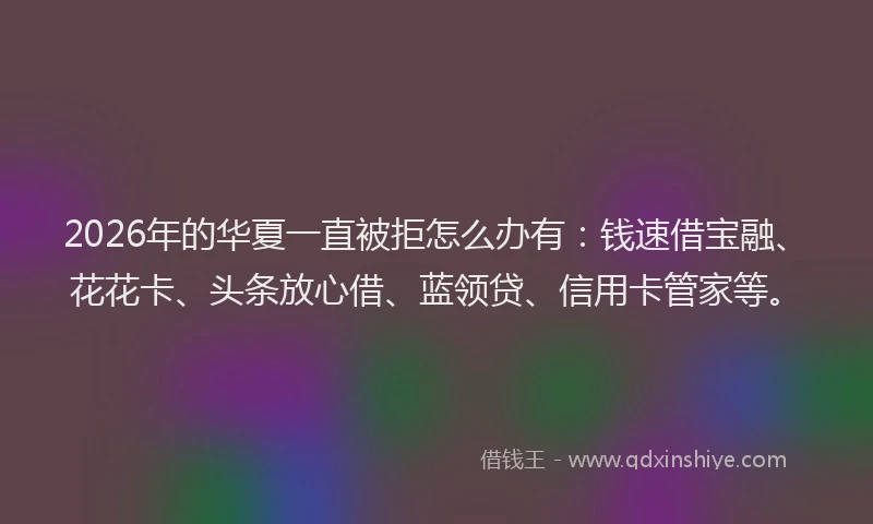 2026年的华夏一直被拒怎么办有：钱速借宝融、花花卡、头条放心借、蓝领贷、信用卡管家等。