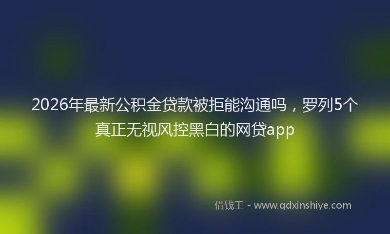 2026年最新公积金贷款被拒能沟通吗,罗列5个真正无视风控黑白的网贷app