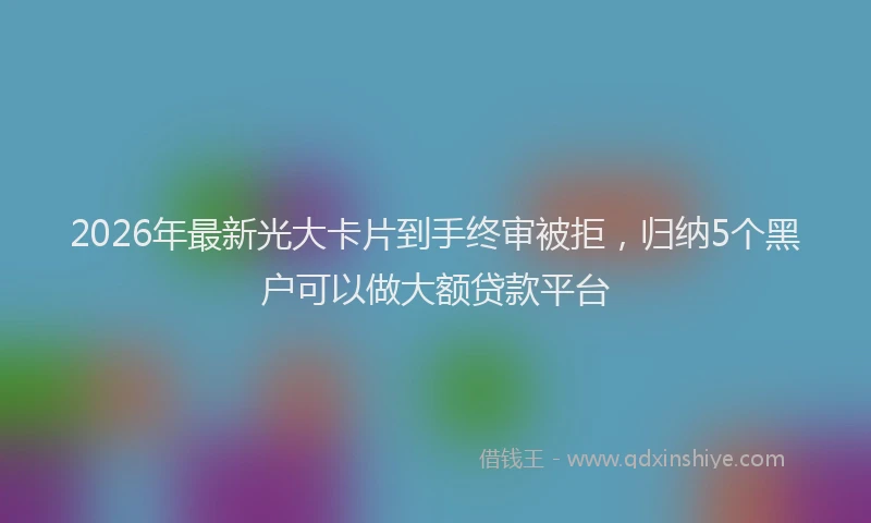 2026年最新光大卡片到手终审被拒，归纳5个黑户可以做大额贷款平台