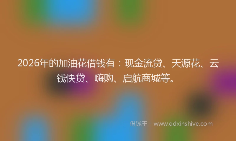 2026年的加油花借钱有:现金流贷、天源花、云钱快贷、嗨购、启航商城等。