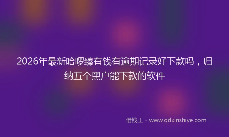 2026年最新哈啰臻有钱有逾期记录好下款吗，归纳五个黑户能下款的软件