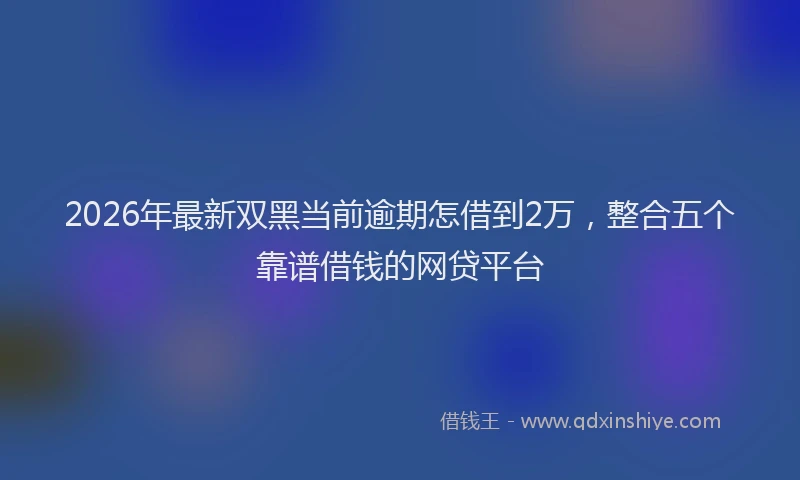 2026年最新双黑当前逾期怎借到2万，整合五个靠谱借钱的网贷平台
