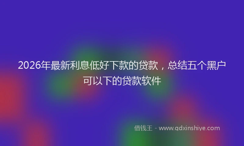 2026年最新利息低好下款的贷款,总结五个黑户可以下的贷款软件