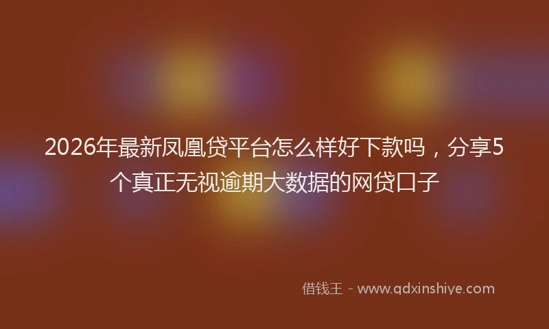 2026年最新凤凰贷平台怎么样好下款吗，分享5个真正无视逾期大数据的网贷口子