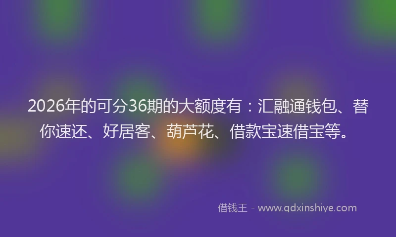2026年的可分36期的大额度有:汇融通钱包、替你速还、好居客、葫芦花、借款宝速借宝等。