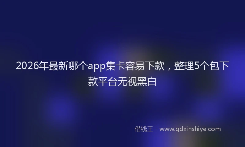 2026年最新哪个app集卡容易下款,整理5个包下款平台无视黑白