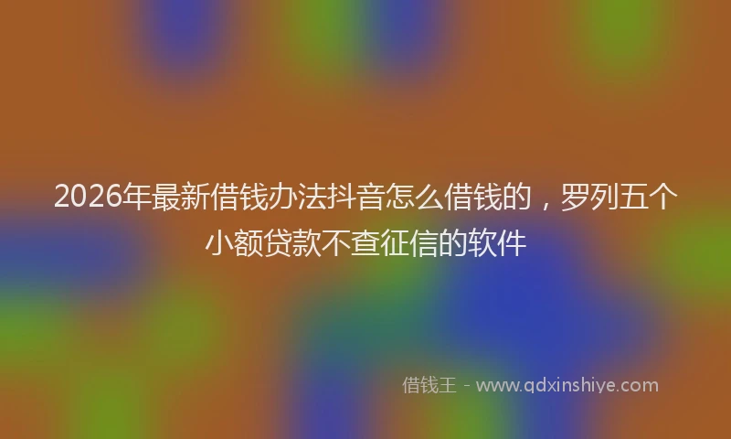 2026年最新借钱办法抖音怎么借钱的，罗列五个小额贷款不查征信的软件