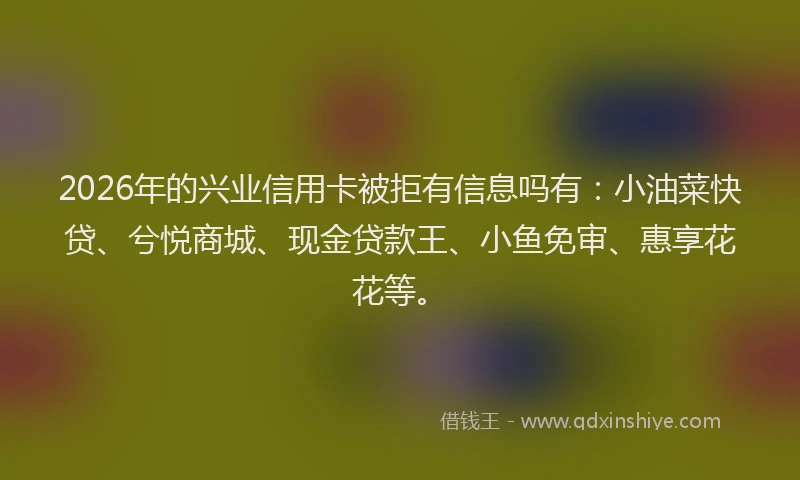 2026年的兴业信用卡被拒有信息吗有：小油菜快贷、兮悦商城、现金贷款王、小鱼免审、惠享花花等。