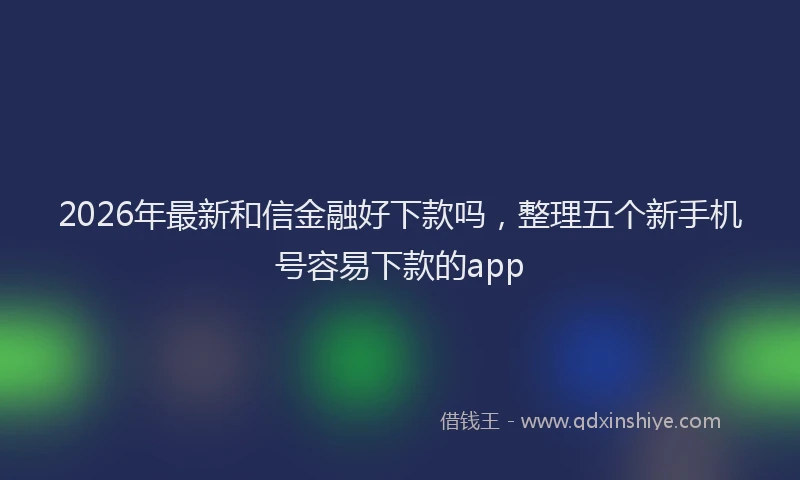 2026年最新和信金融好下款吗，整理五个新手机号容易下款的app