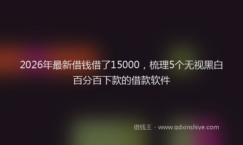 2026年最新借钱借了15000，梳理5个无视黑白百分百下款的借款软件