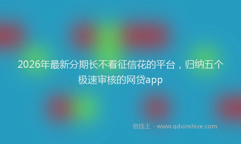 2026年最新分期长不看征信花的平台，归纳五个极速审核的网贷app