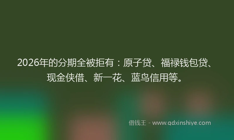 2026年的分期全被拒有:原子贷、福禄钱包贷、现金侠借、新一花、蓝鸟信用等。