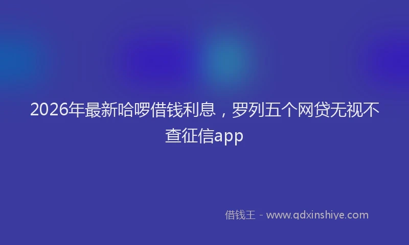 2026年最新哈啰借钱利息,罗列五个网贷无视不查征信app