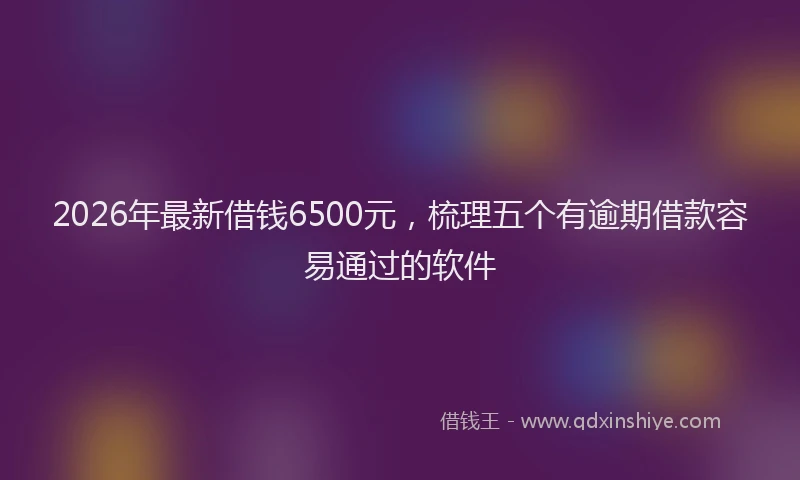 2026年最新借钱6500元，梳理五个有逾期借款容易通过的软件