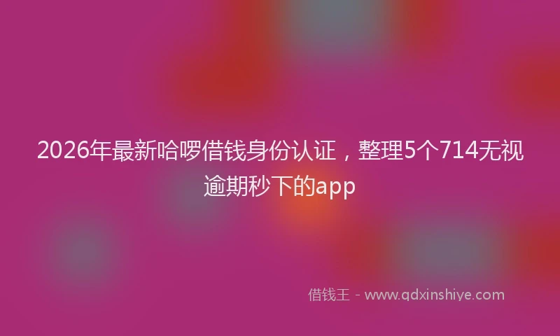 2026年最新哈啰借钱身份认证,整理5个714无视逾期秒下的app