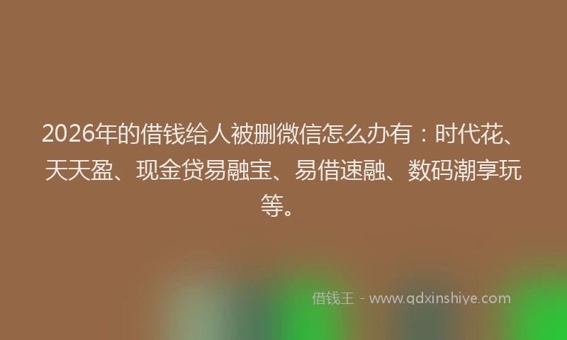 2026年的借钱给人被删微信怎么办有：时代花、天天盈、现金贷易融宝、易借速融、数码潮享玩等。