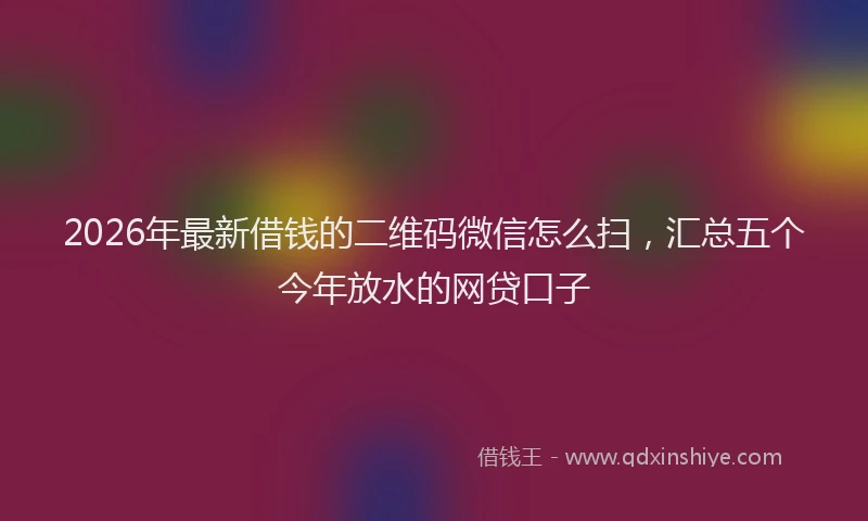 2026年最新借钱的二维码微信怎么扫，汇总五个今年放水的网贷口子