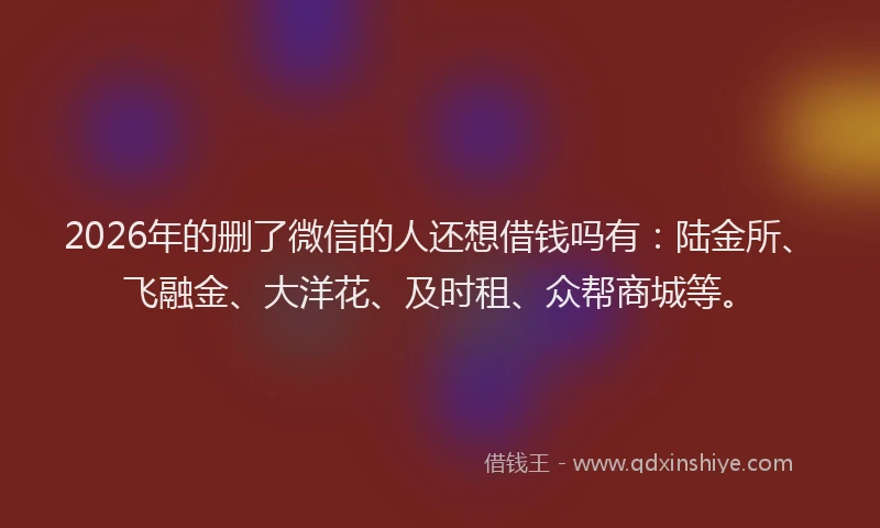 2026年的删了微信的人还想借钱吗有:陆金所、飞融金、大洋花、及时租、众帮商城等。
