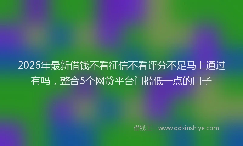 2026年最新借钱不看征信不看评分不足马上通过有吗，整合5个网贷平台门槛低一点的口子