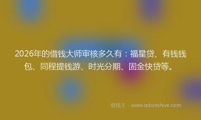 2026年的借钱大师审核多久有：福星贷、有钱钱包、同程提钱游、时光分期、固金快贷等。