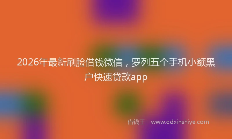 2026年最新刷脸借钱微信，罗列五个手机小额黑户快速贷款app