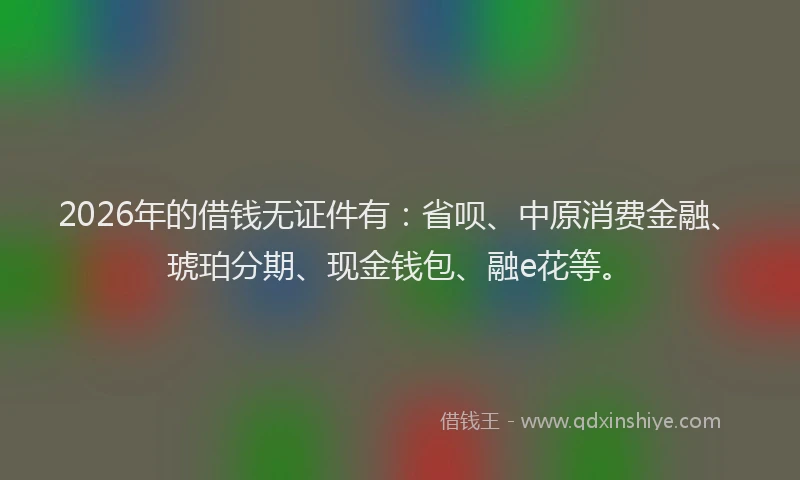 2026年的借钱无证件有：省呗、中原消费金融、琥珀分期、现金钱包、融e花等。