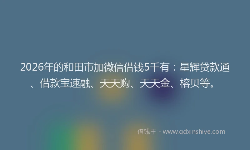 2026年的和田市加微信借钱5千有：星辉贷款通、借款宝速融、天天购、天天金、榕贝等。