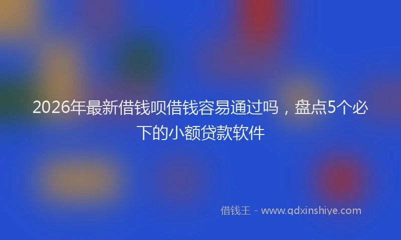 2026年最新借钱呗借钱容易通过吗，盘点5个必下的小额贷款软件